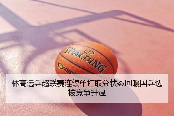 林高远乒超联赛连续单打取分状态回暖国乒选拔竞争升温