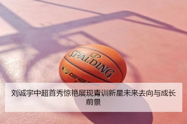 刘诚宇中超首秀惊艳展现青训新星未来去向与成长前景