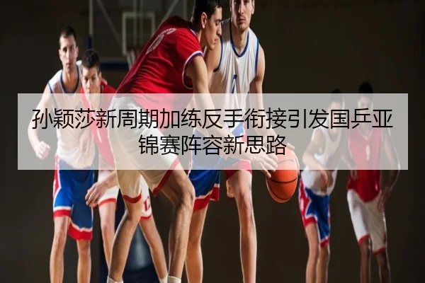 孙颖莎新周期加练反手衔接引发国乒亚锦赛阵容新思路