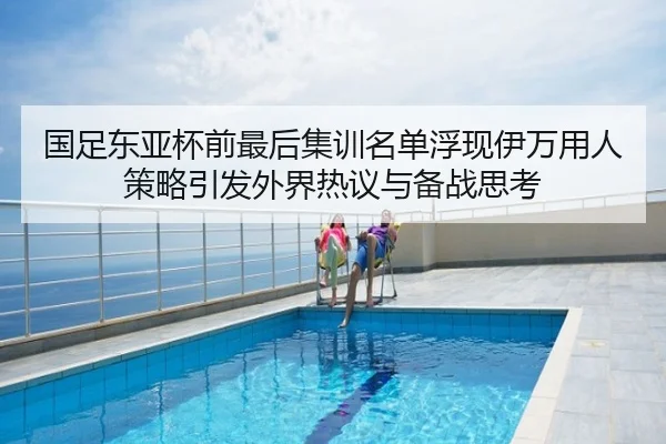 国足东亚杯前最后集训名单浮现伊万用人策略引发外界热议与备战思考